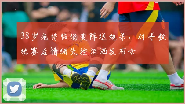 38岁老将临场变阵送绝杀,对手教练赛后情绪失控泪洒发布会