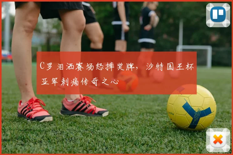 C罗泪洒赛场怒摔奖牌,沙特国王杯亚军刺痛传奇之心