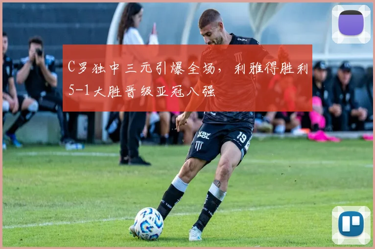 C罗独中三元引爆全场,利雅得胜利5-1大胜晋级亚冠八强