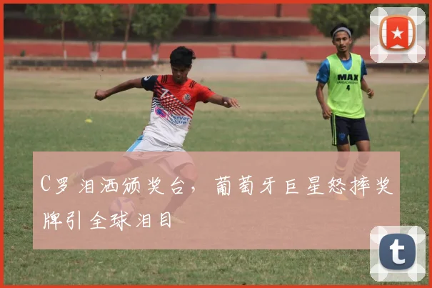 C罗泪洒颁奖台,葡萄牙巨星怒摔奖牌引全球泪目