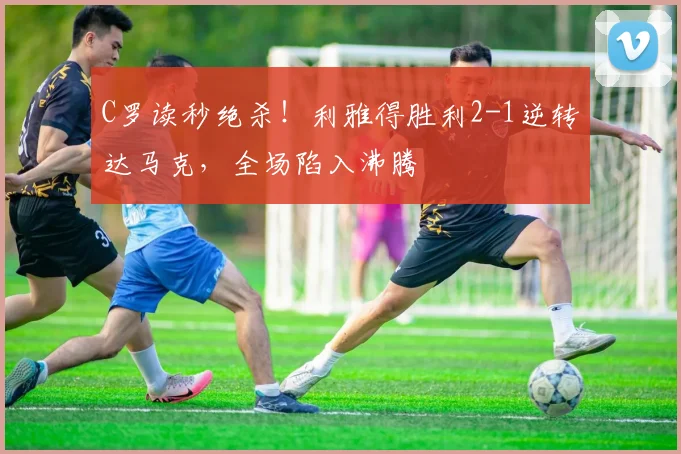 C罗读秒绝杀!利雅得胜利2-1逆转达马克,全场陷入沸腾
