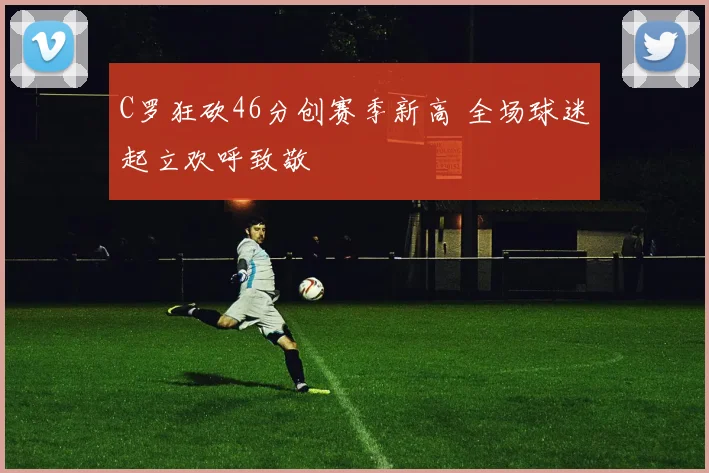 C罗狂砍46分创赛季新高 全场球迷起立欢呼致敬