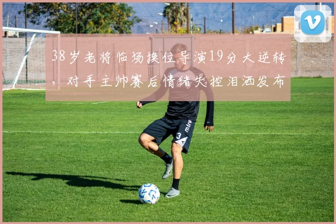 38岁老将临场换位导演19分大逆转,对手主帅赛后情绪失控泪洒发布会
