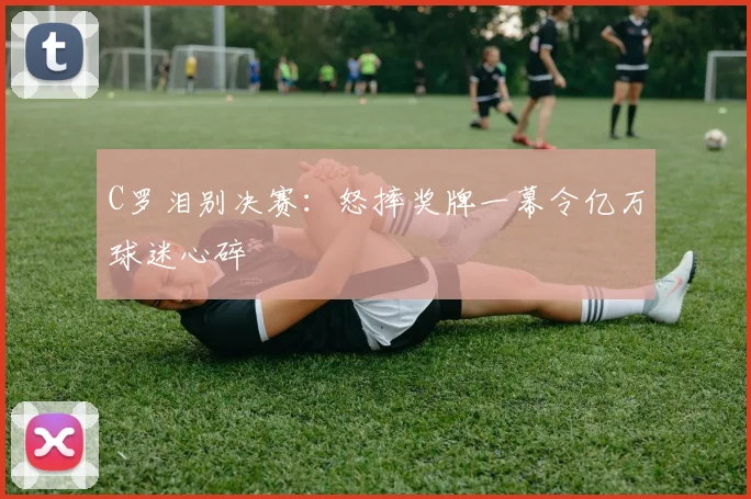 C罗泪别决赛:怒摔奖牌一幕令亿万球迷心碎